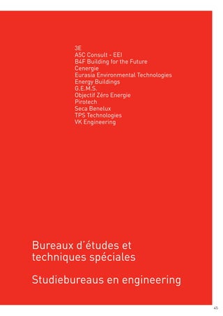 3E
        A2M
        A5C architecture
        AAC Consult - EEI
        B4F Building for the Future
        Acrotère
        Cenergie
        Archi + I
        Eurasia Environmental Technologies
        Ariade architectes
        Energy Buildings
        Art & Build
        G.E.M.S.
        Atelier d’architecture Galand
        Objectif Zéro Energie
        Atelier d’architecture Hermant
        Pirotech
        Atelier Espace Architecte Marc Somers
        Seca Benelux
        Bureau d’architectes Philippe Danhier
        TPS Technologies
        Bureau d’architectes Burtonboy
        VK Engineering
        Cella
        Fabrik architectures
        FHW architectes
        FP architecture
        Low-A architecture
        Modulo architects
        P&P architectes
        Philippe Abel architecte
        R2D2




Bureaux d’études et
techniques spéciales

Studiebureaus en engineering

                                                45
 