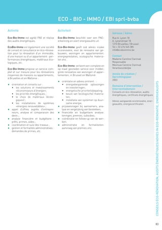 ECO - BIO - IMMO / EBI sprl-bvba
Activité                                       Activiteit
                                                                                              Adresse / Adres
Eco-Bio-Immo est agréé PAE et réalise          Eco-Bio-Immo beschikt over een PAE-            Rue A. Lynen 18
des audits énergétiques.                       erkenning en voert energieaudits uit.          A. Lynenstraat 18
                                                                                              1210 Bruxelles / Brussel
EcoBio-Immo est également une société          Eco-Bio-Immo geeft ook advies inzake           Tel + 32 476 545 385
de conseil et consultance en éco-rénova-       ecorenovatie, voor de renovatie van ge-        info@ecobioimmo.be
tion pour la rénovation d’un immeuble,         bouwen, woningen en appartementen:
d’une maison ou d’un appartement : per-        energieprestaties, ecologische materia-        Contact
formances énergétiques, matériaux éco-         len enz.                                       Madame Caroline Clarinval
logiques, etc.                                                                                Responsable
                                               Eco-Bio-Immo verleent een complete en          Mevrouw Caroline Clarinval
Eco-Bio-Immo propose un service com-           op maat gesneden service voor middel-          Verantwoordelijke
plet et sur mesure pour les rénovations        grote renovaties van woningen of appar-
moyennes de maisons ou appartements,           tementen, in Brussel en Wallonië:              Année de création /
à Bruxelles et en Wallonie :
                                                                                              Oprichtingsjaar
                                                                                              2003
                                               F	 oriëntatie en advies omtrent: :




                                                                                                                                       CONSEILS ÉCO-RÉNOVATION, AUDITS ÉNERGÉTIQUES/ADVIES IN ECO-RENOVATIE, ENERGIEAUDITS
F 	 orientation et conseils sur :                   •	 energiebesparende oplossingen
                                                                                              Domaine d’intervention /
     •	 les solutions et investissements                en investeringen;
                                                                                              Interventiedomein
        «économiseurs d’énergie»;                   •	 energetische prioriteitsbepaling;      Conseils en éco-rénovation, audits
     •	 les priorités énergétiques ;                •	 keuze van (ecologische) materia-       énergétiques, certificats énergétiques
     •	 le choix de matériaux (écolo-                   len;
        giques) ;                                   •	 installatie van systemen op duur-      Advies aangaande ecorenovatie, ener-
     •	 les installations de systèmes                   zame energie;                         gieaudits, energiecertificaten
        «énergies renouvelables» ;             F	   prijsaanvragen bij aannemers, ana-
F	   appel d’offres auprès d’entrepre-              lyse en vergelijking van bestekken;
     neurs, analyse et comparaison des         F	   financiële en budgettaire analyse:
     devis ;                                        leningen, premies, subsidies;
F	   analyse financière et budgétaire :        F	   coördinatie en follow-up van de wer-
     prêts, primes, aides ;                         ken;
F	   coordination et suivi des travaux ;       F	   administratie      en    formaliteiten:
F	   gestion et formalités administratives :        aanvraag van premies enz.
     demandes de primes, etc.




                                                                                                                                              83
 