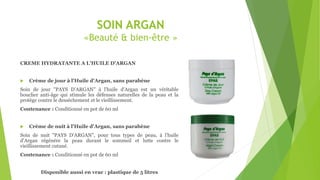 SOIN ARGAN
«Beauté & bien-être »
CREME HYDRATANTE A L’HUILE D'ARGAN
 Crème de jour à l'Huile d'Argan, sans parabène
Soin de jour "PAYS D’ARGAN" à l'huile d'Argan est un véritable
bouclier anti-âge qui stimule les défenses naturelles de la peau et la
protège contre le dessèchement et le vieillissement.
Contenance : Conditionné en pot de 60 ml
 Crème de nuit à l'Huile d'Argan, sans parabène
Soin de nuit "PAYS D’ARGAN", pour tous types de peau, à l'huile
d'Argan régénère la peau durant le sommeil et lutte contre le
vieillissement cutané.
Contenance : Conditionné en pot de 60 ml
Disponible aussi en vrac : plastique de 5 litres
 