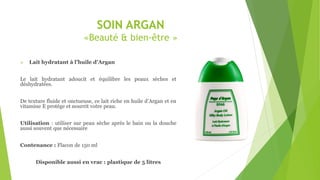 SOIN ARGAN
«Beauté & bien-être »
 Lait hydratant à l’huile d’Argan
Le lait hydratant adoucit et équilibre les peaux sèches et
déshydratées.
De texture fluide et onctueuse, ce lait riche en huile d’Argan et en
vitamine E protège et nourrit votre peau.
Utilisation : utiliser sur peau sèche après le bain ou la douche
aussi souvent que nécessaire
Contenance : Flacon de 150 ml
Disponible aussi en vrac : plastique de 5 litres
 