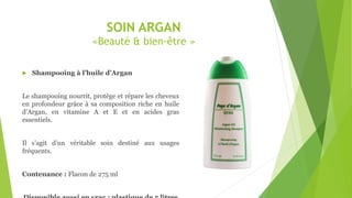 SOIN ARGAN
«Beauté & bien-être »
 Shampooing à l’huile d’Argan
Le shampooing nourrit, protège et répare les cheveux
en profondeur grâce à sa composition riche en huile
d’Argan, en vitamine A et E et en acides gras
essentiels.
Il s’agit d’un véritable soin destiné aux usages
fréquents.
Contenance : Flacon de 275 ml
 