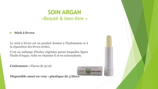 SOIN ARGAN
«Beauté & bien-être »
 Stick à lèvres
Le stick à lèvres est un produit destiné à l’hydratation et à
la réparation des lèvres sèches.
C’est un mélange d’huiles végétales parmi lesquelles figure
l’huile d’Argan, riche en vitamine E et en antioxydants.
Contenance : Flacon de 50 ml
Disponible aussi en vrac : plastique de 5 litres
 