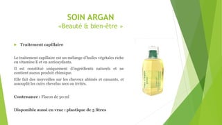 SOIN ARGAN
«Beauté & bien-être »
 Traitement capillaire
Le traitement capillaire est un mélange d’huiles végétales riche
en vitamine E et en antioxydants.
Il est constitué uniquement d’ingrédients naturels et ne
contient aucun produit chimique.
Elle fait des merveilles sur les cheveux abîmés et cassants, et
assouplit les cuirs chevelus secs ou irrités.
Contenance : Flacon de 50 ml
Disponible aussi en vrac : plastique de 5 litres
 