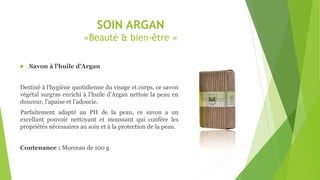 SOIN ARGAN
«Beauté & bien-être »
 Savon à l’huile d’Argan
Destiné à l’hygiène quotidienne du visage et corps, ce savon
végétal surgras enrichi à l’huile d’Argan nettoie la peau en
douceur, l’apaise et l’adoucie.
Parfaitement adapté au PH de la peau, ce savon a un
excellant pouvoir nettoyant et moussant qui confère les
propriétés nécessaires au soin et à la protection de la peau.
Contenance : Morceau de 100 g
 