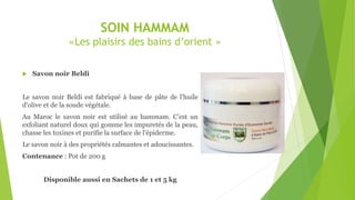SOIN HAMMAM
«Les plaisirs des bains d’orient »
 Savon noir Beldi
Le savon noir Beldi est fabriqué à base de pâte de l'huile
d'olive et de la soude végétale.
Au Maroc le savon noir est utilisé au hammam. C’est un
exfoliant naturel doux qui gomme les impuretés de la peau,
chasse les toxines et purifie la surface de l'épiderme.
Le savon noir à des propriétés calmantes et adoucissantes.
Contenance : Pot de 200 g
Disponible aussi en Sachets de 1 et 5 kg
 
