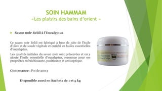 SOIN HAMMAM
«Les plaisirs des bains d’orient »
 Savon noir Beldi à l’Eucalyptus
Ce savon noir Beldi est fabriqué à base de pâte de l'huile
d'olive et de soude végétale et enrichi en huiles essentielles
d’eucalyptus.
Les qualités initiales du savon noir sont préservées et on y
ajoute l’huile essentielle d’eucalyptus, reconnue pour ses
propriétés rafraichissante, positivante et antiseptique.
Contenance : Pot de 200 g
Disponible aussi en Sachets de 1 et 5 kg
 