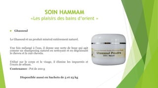 SOIN HAMMAM
«Les plaisirs des bains d’orient »
 Ghassoul
Le Ghassoul et un produit minéral entièrement naturel.
Une fois mélangé à l'eau, il donne une sorte de boue qui agit
comme un shampooing naturel en nettoyant et en dégraissant
le cheveu et le cuir chevelu.
Utilisé sur le corps et le visage, il élimine les impuretés et
l’excès de sébum.
Contenance : Pot de 200 g
Disponible aussi en Sachets de 5 et 25 kg
 