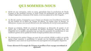 QUI SOMMES-NOUS
 EFAS est une entreprise, créée en 2005, spécialisée dans la production de l’huile
d’Argan et des produits terroirs, et dont l’unité de production est située au petit
village d’Aghraisse, commune d’Ait Amira, à environ 35km de la ville d’Agadir.
 Au fils des années, l’entreprise a su se forger un chemin vers l’excellence et devenir
un des leaders de la filière de l’Argan au Maroc. Un leader pour sa finesse, sa
délicatesse, et pour son travail effectué avec des méthodes de travail avant-gardistes.
 Depuis sa création, EFAS n’a cessé de développer sa démarche de projet. A cet
égard, elle a développé une fourchette de Bonnes Pratiques, assurant ainsi une
traçabilité de la matière première tout au long du processus de production et une
meilleure gestion de la qualité de l’huile d’Argan produite dans ses locaux.
 En choisissant de mettre l’Argan au cœur de son activité, EFAS a veillé à ce qu’elle
agisse d’une manière à sensibiliser le monde sur les bienfaits multiples de cet
ingrédient, mais aussi sur la protection et la sauvegarde de la biosphère Arganerai.
Venez découvrir la magie de l’Argan et profitez d’un voyage envoûtant et
apaisant.
 