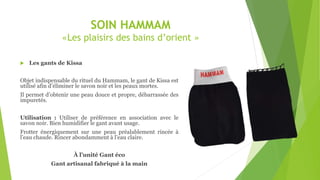 SOIN HAMMAM
«Les plaisirs des bains d’orient »
 Les gants de Kissa
Objet indispensable du rituel du Hammam, le gant de Kissa est
utilisé afin d’éliminer le savon noir et les peaux mortes.
Il permet d’obtenir une peau douce et propre, débarrassée des
impuretés.
Utilisation : Utiliser de préférence en association avec le
savon noir. Bien humidifier le gant avant usage.
Frotter énergiquement sur une peau préalablement rincée à
l’eau chaude. Rincer abondamment à l’eau claire.
À l’unité Gant éco
Gant artisanal fabriqué à la main
 