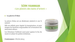 SOIN HAMMAM
«Les plaisirs des bains d’orient »
 La pierre d’Alun
La pierre d'alun est un déodorant minéral et 100 %
naturel.
Elle est utilisée pour réguler la transpiration, et pour
stopper les bactéries responsables de la formation des
mauvaises odeurs.
Les Orientaux l'utilisent aussi pour apaiser le feu du
rasoir et calmer les petites irritations.
Contenance : Pot de 200 g
 
