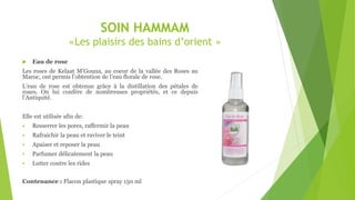 SOIN HAMMAM
«Les plaisirs des bains d’orient »
 Eau de rose
Les roses de Kelaat M’Gouna, au coeur de la vallée des Roses au
Maroc, ont permis l’obtention de l’eau florale de rose.
L’eau de rose est obtenue grâce à la distillation des pétales de
roses. On lui confère de nombreuses propriétés, et ce depuis
l’Antiquité.
Elle est utilisée afin de:
 Resserrer les pores, raffermir la peau
 Rafraichir la peau et raviver le teint
 Apaiser et reposer la peau
 Parfumer délicatement la peau
 Lutter contre les rides
Contenance : Flacon plastique spray 150 ml
 