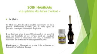 SOIN HAMMAM
«Les plaisirs des bains d’orient »
 Le Khôl :
Ce Khôl noir, très fin et de qualité supérieure, est de la
poudre d’antimoine naturel, pur et sans ajout de
produits chimiques ni toxiques de plomb.
Il est fabriqué selon le procédé artisanal et est apprécié
pour ses bienfaits et ses vertus: c’est un excellent
stimulant pour la croissance des cils, il combat les
bactéries, les irritations et les rougeurs des yeux.
Contenance : Flacon de 45 g avec boite artisanale en
bois dotée d’un bâton d’usage
 
