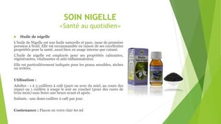 SOIN NIGELLE
«Santé au quotidien»
 Huile de nigelle
L’huile de Nigelle est une huile naturelle et pure, issue de première
pression à froid. Elle est recommandée en raison de ses excellentes
propriétés pour la santé, aussi bien en usage interne que cutané.
L’huile de nigelle est employée pour ses propriétés calmantes,
régénérantes, vitalisantes et anti-inflammatoires.
Elle est particulièrement indiquée pour les peaux sensibles, sèches
ou irritées.
Utilisation :
Adultes : 1 à 3 cuillères à café (pure ou avec du miel, au cours des
repas) ou 1 cuillère à soupe le soir au coucher (pour des cures de
trois mois) sans boire une heure avant et après.
Enfants : une demi-cuillère à café par jour.
Contenance : Flacon en verre clair 60 ml
 