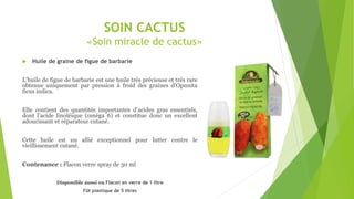SOIN CACTUS
«Soin miracle de cactus»
 Huile de graine de figue de barbarie
L’huile de figue de barbarie est une huile très précieuse et très rare
obtenue uniquement par pression à froid des graines d’Opunita
ficus indica.
Elle contient des quantités importantes d’acides gras essentiels,
dont l’acide linoléique (oméga 6) et constitue donc un excellent
adoucissant et réparateur cutané.
Cette huile est un allié exceptionnel pour lutter contre le
vieillissement cutané.
Contenance : Flacon verre spray de 30 ml
Disponible aussi en Flacon en verre de 1 litre
Fût plastique de 5 litres
 