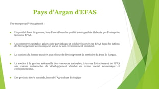 Pays d’Argan d’EFAS
Une marque qui Vous garantit :
 Un produit haut de gamme, issu d’une démarche qualité avant-gardiste élaborée par l’entreprise
féminine EFAS.
 Un commerce équitable, grâce à une part éthique et solidaire injectée par EFAS dans des actions
de développement économique et social de son environnement immédiat.
 Le soutien à la femme rurale et aux efforts de développement de territoire du Pays de l’Argan.
 Le soutien à la gestion rationnelle des ressources naturelles, à travers l’attachement de EFAS
aux valeurs universelles du développement durable en termes social, économique et
environnemental.
 Des produits 100% naturels, issus de l’Agriculture Biologique
 