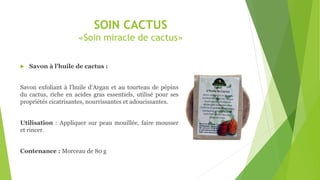 SOIN CACTUS
«Soin miracle de cactus»
 Savon à l’huile de cactus :
Savon exfoliant à l'huile d‘Argan et au tourteau de pépins
du cactus, riche en acides gras essentiels, utilisé pour ses
propriétés cicatrisantes, nourrissantes et adoucissantes.
Utilisation : Appliquer sur peau mouillée, faire mousser
et rincer.
Contenance : Morceau de 80 g
 