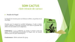 SOIN CACTUS
«Soin miracle de cactus»
 Poudre de Nopal
Le Nopal est reconnu pour sa richesse en fibre, en pectine et en
mucilage.
Produit 100 % naturel et certifié biologique, il aide à lutter
contre l'obésité, il absorbe la graisse et le sucre et possède des
effets très favorables sur la digestion.
Utilisation : 2 à 3 cuillerées au moins ½ heure avant les
repas, il est préférable de prendre le Nopal avec un yaourt
(Nature pour les gens diabétiques).
Contenance : Boîte cartonné de 250 g
 