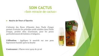SOIN CACTUS
«Soin miracle de cactus»
 Macéra de fleurs d’Opuntia
L'infusion des fleurs d‘Opuntia dans l'huile d'argan
permet d'extraire les principes actifs solubles dans l'huile
d'argan, produit ultra nourrissant, pour les peaux
particulièrement dévitalisées et fatiguées.
Utilisation : Appliquer le macérât sur une peau
légèrement humide après la douche
Contenance : Flacon verre spray de 50 ml
 