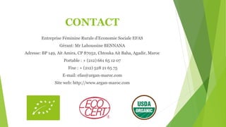 CONTACT
Entreprise Féminine Rurale d’Economie Sociale EFAS
Gérant: Mr Lahoussine BENNANA
Adresse: BP 149, Ait Amira, CP 87052, Chtouka Ait Baha, Agadir, Maroc
Portable : + (212) 661 65 12 07
Fixe : + (212) 528 21 65 75
E-mail: efas@argan-maroc.com
Site web: http://www.argan-maroc.com
 