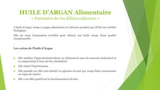 HUILE D’ARGAN Alimentaire
« Partenaire de vos délices culinaires »
L’huile d’Argan vierge à usages alimentaire et culinaire produite par EFAS est certifiée
biologique.
Elle est issue d’amandons torréfiés pour obtenir une huile vierge d’une qualité
exceptionnelle.
Les vertus de l’huile d’Argan
 Elle stabilise l’hypercholestérolémie en réduisant le taux du mauvais cholestérol et
en augmentant le taux du bon cholestérol.
 Elle réduit l’hypertension.
 Elle possède un effet anti-obésité en agissant en tant que coupe-faim (consommée
en repas du matin)
 Elle a un effet positif sur le fonctionnement du foie.
 