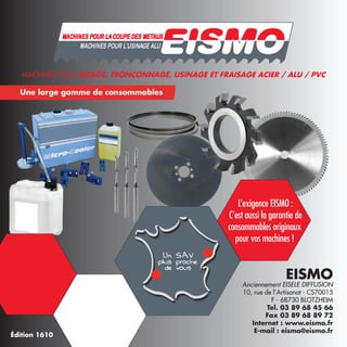 MACHINES POUR LA COUPE DES METAUX
L’exigence EISMO :
C’est aussi la garantie de
consommables originaux
pour vos machines !
EISMO
Anciennement EISELE DIFFUSION
10, rue de l’Artisanat - CS70015
F - 68730 BLOTZHEIM
Tel. 03 89 68 45 66
Fax 03 89 68 89 72
Internet : www.eismo.fr
E-mail : eismo@eismo.fr
Édition 1610
MACHINES POUR SCIAGE, TRONÇONNAGE, USINAGE ET FRAISAGE ACIER / ALU / PVC
 