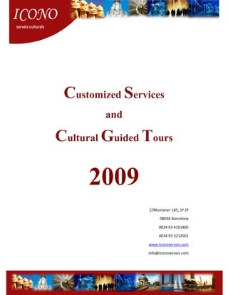Customized Services
        and

Cultural Guided Tours

      2009
                 C/Muntaner 185, 1º 2ª

                      08036 Barcelona

                      0034 93 4101405

                      0034 93 3212501

                 www.iconoserveis.com

                 info@iconoserveis.com
 