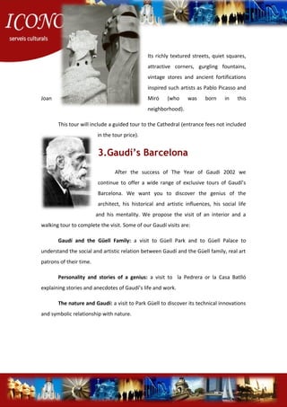 Its richly textured streets, quiet squares,
attractive corners, gurgling fountains,
vintage stores and ancient fortifications
inspired such artists as Pablo Picasso and
Joan Miró (who was born in this
neighborhood).
This tour will include a guided tour to the Cathedral (entrance fees not included
in the tour price).
3.Gaudí’s Barcelona
After the success of The Year of Gaudi 2002 we
continue to offer a wide range of exclusive tours of Gaudí’s
Barcelona. We want you to discover the genius of the
architect, his historical and artistic influences, his social life
and his mentality. We propose the visit of an interior and a
walking tour to complete the visit. Some of our Gaudí visits are:
Gaudí and the Güell Family: a visit to Güell Park and to Güell Palace to
understand the social and artistic relation between Gaudí and the Güell family, real art
patrons of their time.
Personality and stories of a genius: a visit to la Pedrera or la Casa Batlló
explaining stories and anecdotes of Gaudí’s life and work.
The nature and Gaudí: a visit to Park Güell to discover its technical innovations
and symbolic relationship with nature.
 