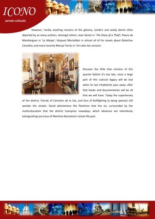 However, hardly anything remains of the gloomy, sombre and seedy barrio chino
depicted by so many authors. Amongst others: Jean Genet in ‘The Diary of a Thief’; Pieyre de
Mandiargues in ‘La Marge’; Vázquez Montalbán in almost all of his novels about Detective
Carvalho; and more recently Maruja Torres in ‘Un calor tan cercano’.
Discover the little that remains of this
quarter before it’s too late, since a large
part of this cultural legacy will be lost
when its last inhabitants pass away; after
that books and documentaries will be all
that we will have. Today the superheroes
of the district, friends of Camarón de la Isla, and fans of Bullfighting (a dying species) still
wander the streets. Social phenomena like flamenco that live on, surrounded by the
multiculturalism that the district transpires nowadays, which advances are relentlessly
extinguishing any trace of Maritime Barcelona’s street-life past.
 