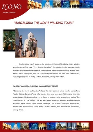“BARCELONA: THE MOVIE WALKING TOUR!”
A walking tour mainly based on the locations of the most filmed city. Enjoy with the
great locations of the great “Vicky, Cristina, Barcelona”. Discover its shooting secrets and walk
through your favourite city places by knowing more about Pedro Almodóvar, Woody Allen,
Mario Camus, Tom Tykwer, José Luis Guerín or Bigas Luna’s art and their films “The Parfum”,
“L’auberge spagnole” or “Vicky, Cristina, Barcelona”, among many others.
WHAT IS “BARCELONA: THE MOVIE WALKING TOUR!” ABOUT?
“Barcelona: the movie walking tour” shows the main locations where popular scenes from
“Vicky, Cristina, Barcelona” and other master films have been shot. At the same time, this
route discovers films that used the city as the set to construct other atmospheres, such as “The
Shangai spell” or “The parfum”. You will learn about actors and actresses who have been in
Barcelona while filming: Javier Bardem, Penélope Cruz, Scarlett Johansson, Rebecca Hall,
Cecilia Roth, Ben Whishaw, Dabiel Brühl, Claudia Cardinale, Rita Hayworth or John Wayne,
among others.
 