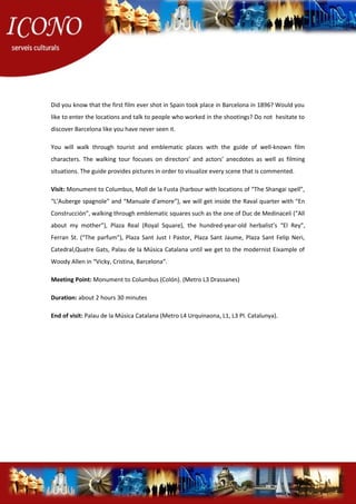 Did you know that the first film ever shot in Spain took place in Barcelona in 1896? Would you
like to enter the locations and talk to people who worked in the shootings? Do not hesitate to
discover Barcelona like you have never seen it.
You will walk through tourist and emblematic places with the guide of well-known film
characters. The walking tour focuses on directors’ and actors’ anecdotes as well as filming
situations. The guide provides pictures in order to visualize every scene that is commented.
Visit: Monument to Columbus, Moll de la Fusta (harbour with locations of “The Shangai spell”,
“L’Auberge spagnole” and “Manuale d’amore”), we will get inside the Raval quarter with “En
Construcción”, walking through emblematic squares such as the one of Duc de Medinaceli (“All
about my mother”), Plaza Real (Royal Square), the hundred-year-old herbalist’s “El Rey”,
Ferran St. (“The parfum”), Plaza Sant Just I Pastor, Plaza Sant Jaume, Plaza Sant Felip Neri,
Catedral,Quatre Gats, Palau de la Música Catalana until we get to the modernist Eixample of
Woody Allen in “Vicky, Cristina, Barcelona”.
Meeting Point: Monument to Columbus (Colón). (Metro L3 Drassanes)
Duration: about 2 hours 30 minutes
End of visit: Palau de la Música Catalana (Metro L4 Urquinaona, L1, L3 Pl. Catalunya).
 