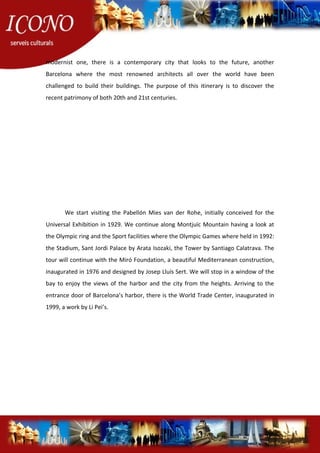 modernist one, there is a contemporary city that looks to the future, another
Barcelona where the most renowned architects all over the world have been
challenged to build their buildings. The purpose of this itinerary is to discover the
recent patrimony of both 20th and 21st centuries.
We start visiting the Pabellón Mies van der Rohe, initially conceived for the
Universal Exhibition in 1929. We continue along Montjuïc Mountain having a look at
the Olympic ring and the Sport facilities where the Olympic Games where held in 1992:
the Stadium, Sant Jordi Palace by Arata Isozaki, the Tower by Santiago Calatrava. The
tour will continue with the Miró Foundation, a beautiful Mediterranean construction,
inaugurated in 1976 and designed by Josep Lluís Sert. We will stop in a window of the
bay to enjoy the views of the harbor and the city from the heights. Arriving to the
entrance door of Barcelona’s harbor, there is the World Trade Center, inaugurated in
1999, a work by Li Pei’s.
 