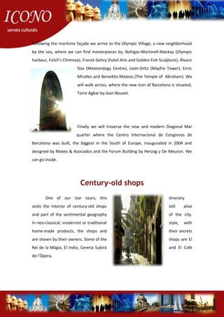 Following the maritime façade we arrive to the Olympic Village, a new neighborhood
by the sea, where we can find masterpieces by, Bohigas-Martorell-Mackay (Olympic
harbour, Folch’s Chimney), Franck Gehry (hotel Arts and Golden Fish Sculpture), Álvaro
Siza (Meteorology Centre), León-Ortiz (Mapfre Tower), Enric
Miralles and Benedito-Mateos (The Temple of Abraham). We
will walk across, where the new icon of Barcelona is situated,
Torre Agbar by Jean Nouvel.
Finally we will traverse the new and modern Diagonal Mar
quarter where the Centro Internacional de Congresos de
Barcelona was built, the biggest in the South of Europe, inaugurated in 2004 and
designed by Mateo & Asociados and the Forum Building by Herzog y De Meuron. We
can go inside.
Century-old shops
One of our star tours, this itinerary
visits the interior of century-old shops still alive
and part of the sentimental geography of the city.
In neo-classical, modernist or traditional style, with
home-made products, the shops and their secrets
are shown by their owners. Some of the shops are El
Rei de la Màgia, El Indio, Cereria Subirà and El Cafè
de l’Òpera.
 