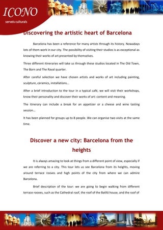 Discovering the artistic heart of Barcelona
Barcelona has been a reference for many artists through its history. Nowadays
lots of them work in our city. The possibility of visiting their studios is as exceptional as
knowing their works of art presented by themselves.
Three different itineraries will take us through these studios located in The Old Town,
The Born and The Raval quarter.
After careful selection we have chosen artists and works of art including painting,
sculpture, ceramics, installations...
After a brief introduction to the tour in a typical café, we will visit their workshops,
know their personality and discover their works of art: content and meaning.
The itinerary can include a break for an appetizer or a cheese and wine tasting
session...
It has been planned for groups up to 8 people. We can organise two visits at the same
time.
Discover a new city: Barcelona from the
heights
It is always amazing to look at things from a different point of view, especially if
we are referring to a city. This tour lets us see Barcelona from its heights, moving
around terrace rooves and high points of the city from where we can admire
Barcelona.
Brief description of the tour: we are going to begin walking from different
terrace rooves, such as the Cathedral roof, the roof of the Batlló house, and the roof of
 