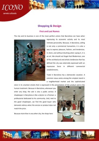 Shopping & Design
First and Last Names
The city and its business is one of the most perfect unions that Barcelona can have when
expressing its economic activity and its most
intimate personality. Because, in Barcelona, selling
is not only a commercial transaction, it is also a
way to express pleasure, fashion, and tendencies.
In short, and without blushing when saying it, it is
an art. We should not forget that Modernism, one
of the architectural and artistic tendencies that has
defined the city was externally expressed with an
impressive force in different commercial
establishments.
Trade in Barcelona has a democratic vocation. A
common nexus exists among the simplest stand in
a neighborhood market and the sophisticated
store in its smartest streets that is expressed in the presentation of the product and in the
human treatment. Because in Barcelona, whenever you
enter any shop, the sale is also a public service. A
shopkeeper in Barcelona is like a doctor or a fireman: a
professional dedicated to his community. And, next to
the good shopkeeper, we find the good buyer who
demands redress when the service or product does not
match the price.
Because more than in any other city, the shops here
 