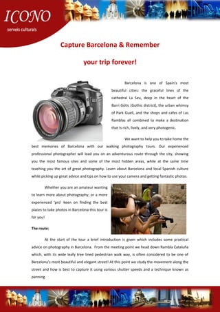 Capture Barcelona & Remember
your trip forever!
Barcelona is one of Spain's most
beautiful cities: the graceful lines of the
cathedral La Seu, deep in the heart of the
Barri Gòtic (Gothic district), the urban whimsy
of Park Guell, and the shops and cafes of Las
Ramblas all combined to make a destination
that is rich, lively, and very photogenic.
We want to help you to take home the
best memories of Barcelona with our walking photography tours. Our experienced
professional photographer will lead you on an adventurous route through the city, showing
you the most famous sites and some of the most hidden areas, while at the same time
teaching you the art of great photography. Learn about Barcelona and local Spanish culture
while picking up great advice and tips on how to use your camera and getting fantastic photos.
Whether you are an amateur wanting
to learn more about photography, or a more
experienced ‘pro’ keen on finding the best
places to take photos in Barcelona this tour is
for you!
The route:
At the start of the tour a brief introduction is given which includes some practical
advice on photography in Barcelona. From the meeting point we head down Rambla Cataluña
which, with its wide leafy tree lined pedestrian walk way, is often considered to be one of
Barcelona’s most beautiful and elegant street! At this point we study the movement along the
street and how is best to capture it using various shutter speeds and a technique known as
panning.
 