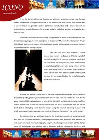 From the Bottom of Rambla Cataluña we will move onto Barcelona’s most famous
streets, the Ramblas. Along the top section of the Ramblas the living statues, which this street
is so well known for, provide excellent portraiture opportunities, and a chance to work on
technical aspects related to zoom, focus, angle and also study how aperture settings alter the
depth of field.
From the Ramblas we will then move along the typical windy streets of the Raval into
the contrastingly large, modern, open plaza at Barcelona’s’ Museum of Contemporary Art, or
MACBA as it is commonly known. Using this hugely popular and lively space, we study the best
ways to capture fast moving subjects.
After this we head into Barcelona’s world
famous food market - La Boqueria. With its myriad of
tastefully stacked fresh fruit and vegetable stands and
fish stalls there are many amazing colors and still-life’s
to be photographed here! After being advised on the
protocol of taking shots of the market sellers and their
wares we will learn how metering and ISO setting and
aperture size can be used to take the best photographs
in low-light situations.
Winding our way back round over to the other side of the Ramblas we find ourselves in
the Gothic Quarter, probably Barcelona’s most famous area. Here we wonder the back streets
going into the hidden plazas tucked in behind the Cathedral, and taking in the charms of the
Gothic architecture. In this fascinating area we will talk about composition and the law of
thirds before attempting some dramatic images using the naturally occurring shadows and
shady areas caused by the gargoyles and ornate architecture that so typify the gothic period.
To finish the tour we will head down to the simple yet magnificent Santa Maria del
Mar, which is situated in Barcelona’s trendy regenerated hot spot, the Born. Here we finish up
with a very simple 20 minute photography assignment, where group members get the chance
to go off and discover this fabulous part of Barcelona and put into practice the tricks and
 