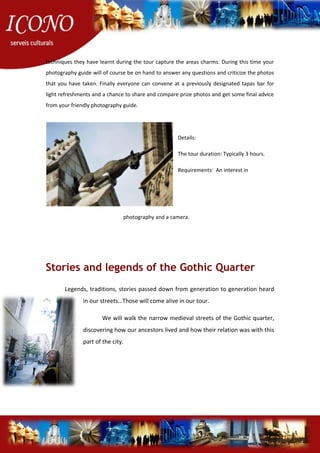 techniques they have learnt during the tour capture the areas charms. During this time your
photography guide will of course be on hand to answer any questions and criticize the photos
that you have taken. Finally everyone can convene at a previously designated tapas bar for
light refreshments and a chance to share and compare prize photos and get some final advice
from your friendly photography guide.
Details:
The tour duration: Typically 3 hours.
Requirements: An interest in
photography and a camera.
Stories and legends of the Gothic Quarter
Legends, traditions, stories passed down from generation to generation heard
in our streets…Those will come alive in our tour.
We will walk the narrow medieval streets of the Gothic quarter,
discovering how our ancestors lived and how their relation was with this
part of the city.
 