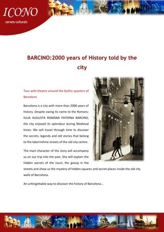 BARCINO:2000 years of History told by the
city
Tour with theatre around the Gothic quarters of
Barcelona
Barcelona is a city with more than 2000 years of
history. Despite owing its name to the Romans:
IULIA AUGUSTA ROMANA PATERNA BARCINO,
the city enjoyed its splendour during Medieval
times. We will travel through time to discover
the secrets, legends and old stories that belong
to the laberinthine streets of the old city centre.
The main character of the story will accompany
us on our trip into the past. She will explain the
hidden secrets of the court, the gossip in the
streets and show us the mystery of hidden squares and secret places inside the old city
walls of Barcelona.
An unforgettable way to discover the history of Barcelona...
 
