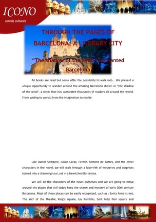 THROUGH THE PAGES OF
BARCELONA: A LITERARY CITY
“The shadow of the wind” enchanted
Barcelona
All books are read but some offer the possibility to walk into... We present a
unique opportunity to wander around the amazing Barcelona shown in “The shadow
of the wind”, a novel that has captivated thousands of readers all around the world.
From writing to words, from the imagination to reality.
Like Daniel Sempere, Julian Carax, Fermín Romero de Torres, and the other
characters in the novel, we will walk through a labyrinth of mysteries and surprises
turned into a charming tour, set in a bewitched Barcelona.
We will be the characters of the novel ourselves and we are going to move
around the places that still today keep the charm and mystery of early 20th century
Barcelona. Most of these places can be easily recognised, such as : Santa Anna street,
The arch of the Theatre, King’s square, Las Ramblas, Sant Felip Neri square and
 