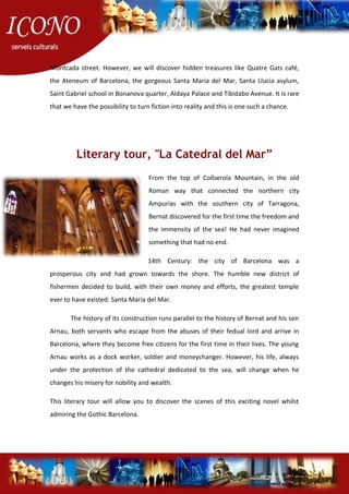 Montcada street. However, we will discover hidden treasures like Quatre Gats café,
the Ateneum of Barcelona, the gorgeous Santa Maria del Mar, Santa Llucia asylum,
Saint Gabriel school in Bonanova quarter, Aldaya Palace and Tibidabo Avenue. It is rare
that we have the possibility to turn fiction into reality and this is one such a chance.
Literary tour, "La Catedral del Mar”
From the top of Collserola Mountain, in the old
Roman way that connected the northern city
Ampurias with the southern city of Tarragona,
Bernat discovered for the first time the freedom and
the immensity of the sea! He had never imagined
something that had no end.
14th Century: the city of Barcelona was a
prosperous city and had grown towards the shore. The humble new district of
fishermen decided to build, with their own money and efforts, the greatest temple
ever to have existed: Santa Maria del Mar.
The history of its construction runs parallel to the history of Bernat and his son
Arnau, both servants who escape from the abuses of their fedual lord and arrive in
Barcelona, where they become free citizens for the first time in their lives. The young
Arnau works as a dock worker, soldier and moneychanger. However, his life, always
under the protection of the cathedral dedicated to the sea, will change when he
changes his misery for nobility and wealth.
This literary tour will allow you to discover the scenes of this exciting novel whilst
admiring the Gothic Barcelona.
 