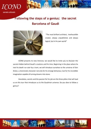 Following the steps of a genius: the secret
Barcelona of Gaudí
“The most brilliant architect, inexhaustible
creator, always unpublished, and always
logical, but in his own world”
ICONO presents its new itinerary: we would like to invite you to discover the
secrets hidden behind Gaudí’s creations and his time. Beginning in the place where he
met his death run over by a tram, we will introduce ourselves to the universe of Don
Anton, a charismatic character not only for his strange behaviour, but for his incredible
imagination capable of turning dreams into stone.
Anecdotes, secrets and the passion for his job are the three pillars that will lead
us on this tour that introduces us to the Gaudinian universe. Do you dare to follow a
genius?
 