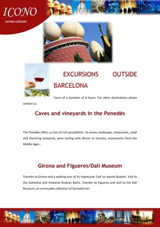 EXCURSIONS OUTSIDE
BARCELONA
Tours of a duration of 8 hours. For other destinations please
contact us.
Caves and vineyards in the Penedès
The Penedès offers us lots of rich possibilities: its wines, landscape, restaurants, small
and charming vineyards, wine tasting with dinner or lunches, monuments form the
Middle Ages...
Girona and Figueres/Dalí Museum
Transfer to Girona and a walking tour of its impressive ‘Call’ or Jewish Quarter. Visit to
the Cathedral and medieval Arabian Baths. Transfer to Figueres and visit to the Dalí
Museum, an unmissable collection of Surrealist art.
 