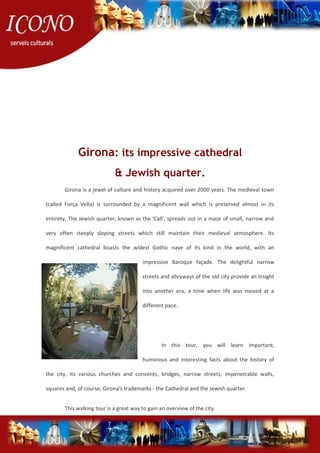 Girona: its impressive cathedral
& Jewish quarter.
Girona is a jewel of culture and history acquired over 2000 years. The medieval town
(called Força Vella) is surrounded by a magnificent wall which is preserved almost in its
entirety. The Jewish quarter, known as the 'Call', spreads out in a maze of small, narrow and
very often steeply sloping streets which still maintain their medieval atmosphere. Its
magnificent cathedral boasts the widest Gothic nave of its kind in the world, with an
impressive Baroque façade. The delightful narrow
streets and alleyways of the old city provide an insight
into another era, a time when life was moved at a
different pace.
In this tour, you will learn important,
humorous and interesting facts about the history of
the city, its various churches and convents, bridges, narrow streets, impenetrable walls,
squares and, of course, Girona's trademarks - the Cathedral and the Jewish quarter.
This walking tour is a great way to gain an overview of the city.
 