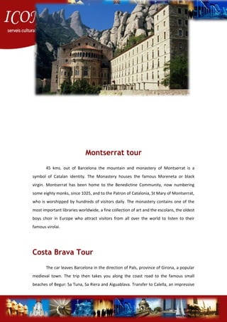 Montserrat tour
45 kms. out of Barcelona the mountain and monastery of Montserrat is a
symbol of Catalan identity. The Monastery houses the famous Moreneta or black
virgin. Montserrat has been home to the Benedictine Community, now numbering
some eighty monks, since 1025, and to the Patron of Catalonia, St Mary of Montserrat,
who is worshipped by hundreds of visitors daily. The monastery contains one of the
most important libraries worldwide, a fine collection of art and the escolans, the oldest
boys choir in Europe who attract visitors from all over the world to listen to their
famous virolai.
Costa Brava Tour
The car leaves Barcelona in the direction of Pals, province of Girona, a popular
medieval town. The trip then takes you along the coast road to the famous small
beaches of Begur: Sa Tuna, Sa Riera and Aiguablava. Transfer to Calella, an impressive
 