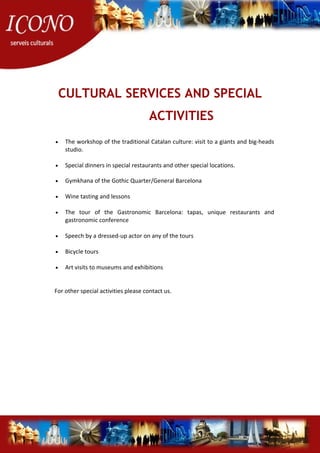 CULTURAL SERVICES AND SPECIAL
ACTIVITIES
• The workshop of the traditional Catalan culture: visit to a giants and big-heads
studio.
• Special dinners in special restaurants and other special locations.
• Gymkhana of the Gothic Quarter/General Barcelona
• Wine tasting and lessons
• The tour of the Gastronomic Barcelona: tapas, unique restaurants and
gastronomic conference
• Speech by a dressed-up actor on any of the tours
• Bicycle tours
• Art visits to museums and exhibitions
For other special activities please contact us.
 