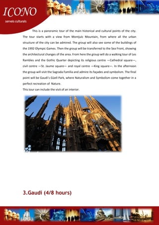 This is a panoramic tour of the main historical and cultural points of the city.
The tour starts with a view from Montjuïc Mountain, from where all the urban
structure of the city can be admired. The group will also see some of the buildings of
the 1992 Olympic Games. Then the group will be transferred to the Sea Front, showing
the architectural changes of the area. From here the group will do a walking tour of Les
Rambles and the Gothic Quarter depicting its religious centre —Cathedral square—,
civil centre —St. Jaume square— and royal centre —King square—. In the afternoon
the group will visit the Sagrada Família and admire its façades and symbolism. The final
point will be Gaudi’s Güell Park, where Naturalism and Symbolism come together in a
perfect recreation of Nature.
This tour can include the visit of an interior.
3.Gaudí (4/8 hours)
 