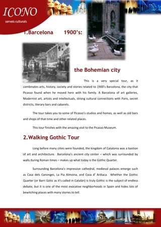 1.Barcelona 1900’s:
the Bohemian city
This is a very special tour, as it
combinates arts, history, society and stories related to 1900’s Barcelona, the city that
Picasso found when he moved here with his family. A Barcelona of art galleries,
Modernist art, artists and intellectuals, strong cultural connections with Paris, secret
districts, literary bars and cabarets.
The tour takes you to some of Picasso’s studios and homes, as well as old bars
and shops of that time and other related places.
This tour finishes with the amazing visit to the Picasso Museum.
2.Walking Gothic Tour
Long before many cities were founded, the kingdom of Catalonia was a bastion
of art and architecture. Barcelona’s ancient city center – which was surrounded by
walls during Roman times – makes up what today is the Gothic Quarter.
Surrounding Barcelona’s impressive cathedral, medieval palaces emerge such
as Casa dels Canonges, La Pia Almoina, and Casa d’ Ardiaca. Whether the Gothic
Quarter (or Barri Gòtic as it's called in Catalán) is truly Gothic is the subject of endless
debate, but it is one of the most evocative neighborhoods in Spain and hides lots of
bewitching places with many stories to tell.
 