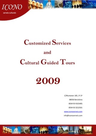 Customized Services
and
Cultural Guided Tours
2009
C/Muntaner 185, 1º 2ª
08036 Barcelona
0034 93 4101405
0034 93 3212501
www.iconoserveis.com
info@iconoserveis.com
 