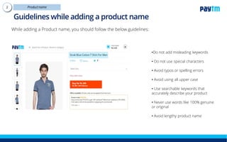 Guidelines while adding a product name
While adding a Product name, you should follow the below guidelines:
•Do not add misleading keywords
• Do not use special characters
• Avoid typos or spelling errors
• Avoid using all upper case
• Use searchable keywords that
accurately describe your product
• Never use words like 100% genuine
or original
• Avoid lengthy product name
 
