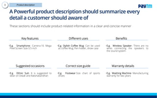 A Powerful product description should summarize
every detail a customer should aware of
These sections should include product-related information in a clear and concise manner
Key features
•E.g. Smartphone: Camera-16 Mega
Pixel Screen Size-5.5 inch
Suggested occasions
•E.g. Ethnic Suit- It is suggested to
wear on Diwali and Rakshabandhan
Different uses
•E.g. Stylish Coffee Mug: Can be used
as coffee Mug, Pen holder, show case
Correct size guide
•E.g. Footwear-Size chart of sports
shoes
Benefits
•E.g. Wireless Speaker- There are no
wires connecting the speakers to
the sound system
Warranty details
•E.g. Washing Machine-
Manufacturing warranty for two years
 